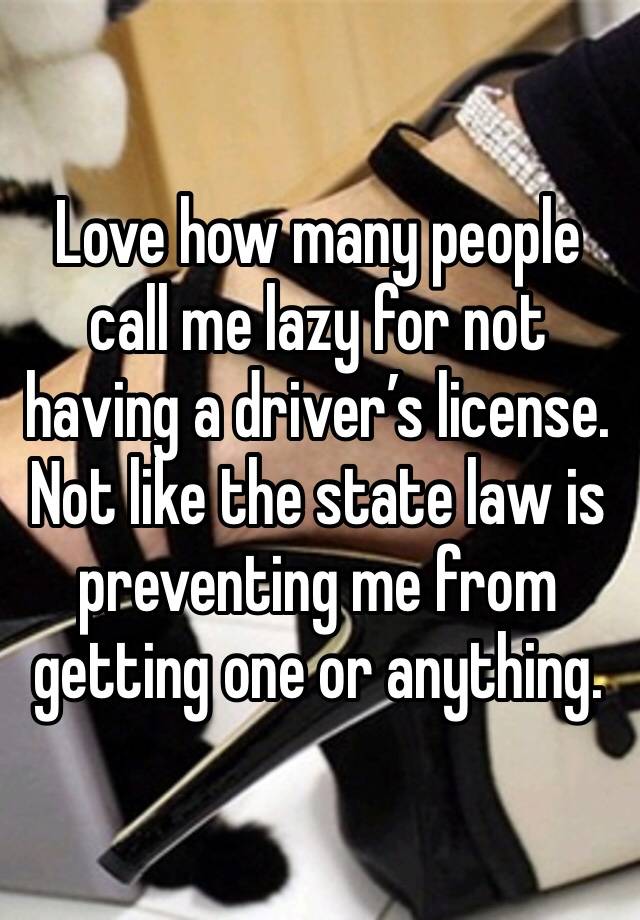 Love how many people call me lazy for not having a driver’s license. Not like the state law is preventing me from getting one or anything. 