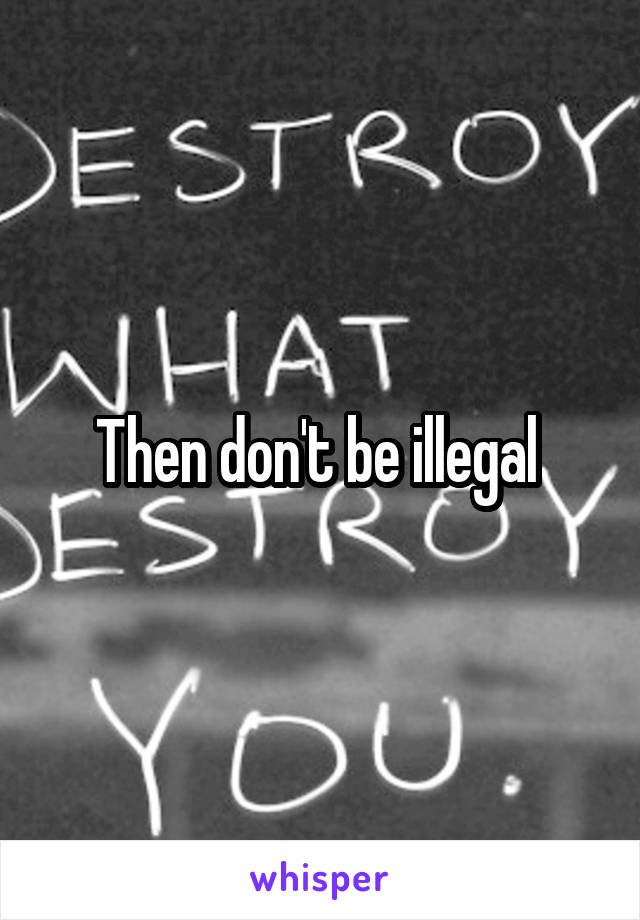 Then don't be illegal 