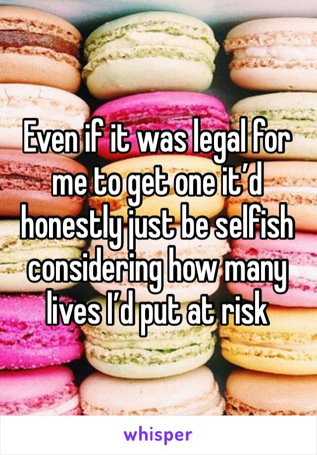 Even if it was legal for me to get one it’d honestly just be selfish considering how many lives I’d put at risk