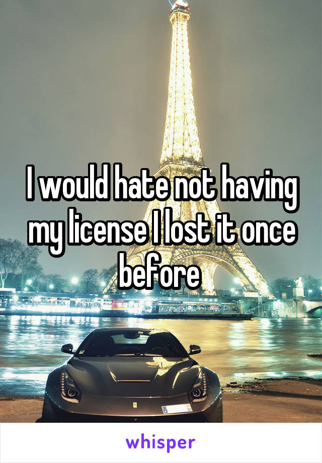 I would hate not having my license I lost it once before 