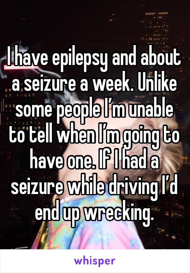 I have epilepsy and about a seizure a week. Unlike some people I’m unable to tell when I’m going to have one. If I had a seizure while driving I’d end up wrecking. 