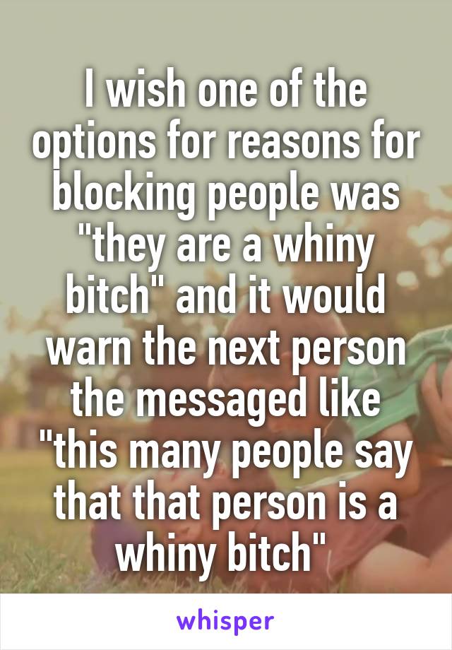 I wish one of the options for reasons for blocking people was "they are a whiny bitch" and it would warn the next person the messaged like "this many people say that that person is a whiny bitch" 