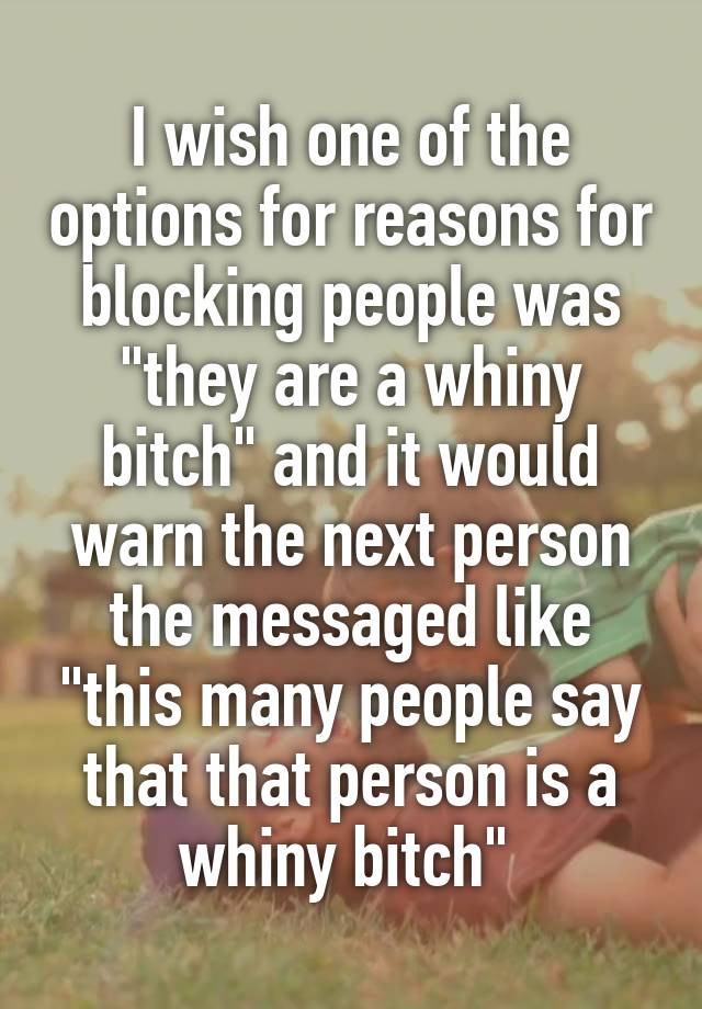 I wish one of the options for reasons for blocking people was "they are a whiny bitch" and it would warn the next person the messaged like "this many people say that that person is a whiny bitch" 