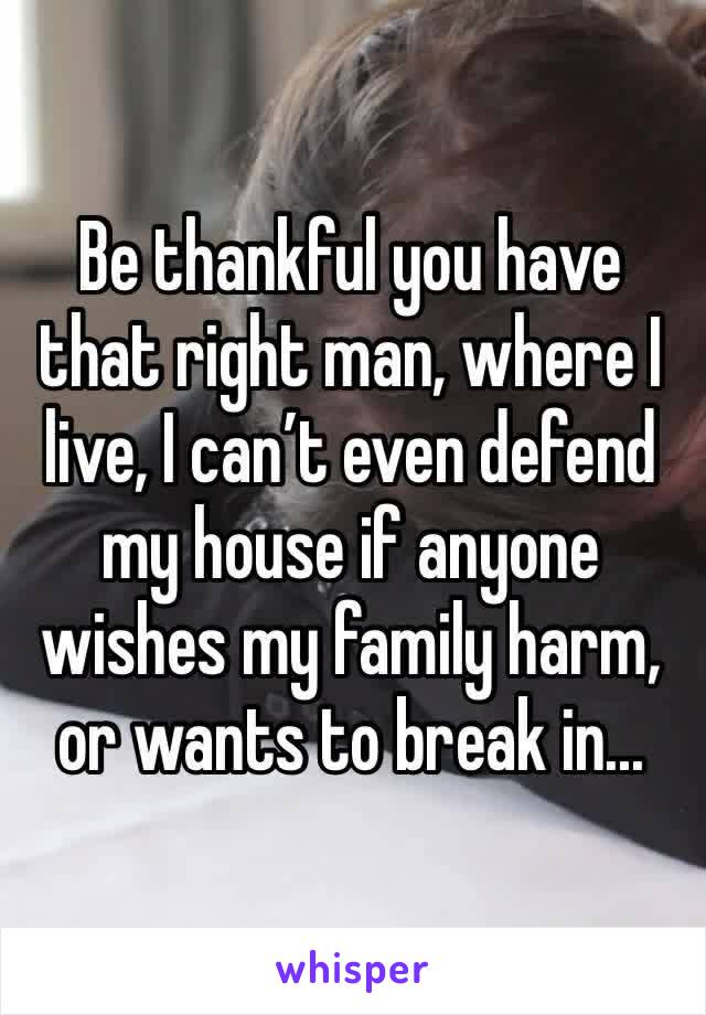 Be thankful you have that right man, where I live, I can’t even defend my house if anyone wishes my family harm, or wants to break in...