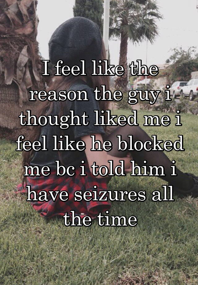 I feel like the reason the guy i thought liked me i feel like he blocked me bc i told him i have seizures all the time