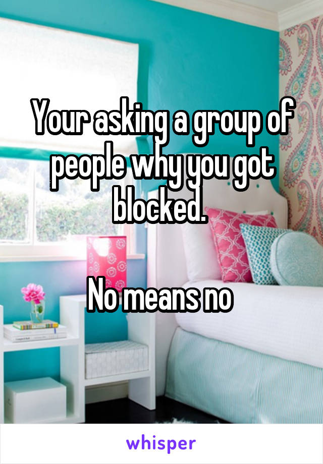 Your asking a group of people why you got blocked. 
 
No means no 
