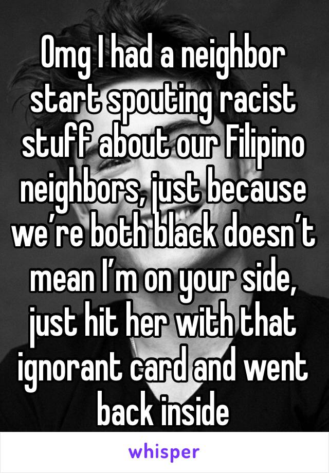 Omg I had a neighbor start spouting racist stuff about our Filipino neighbors, just because we’re both black doesn’t mean I’m on your side, just hit her with that ignorant card and went back inside 