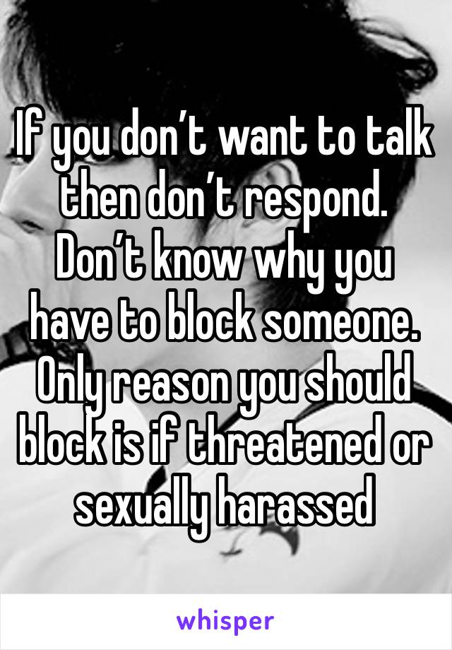 If you don’t want to talk then don’t respond. Don’t know why you have to block someone. Only reason you should block is if threatened or sexually harassed 