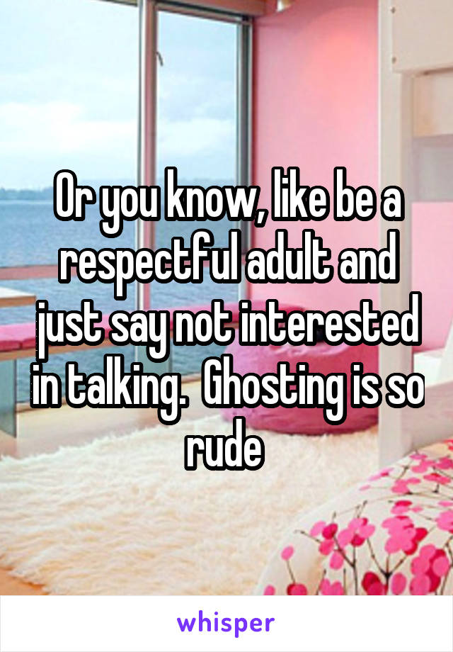 Or you know, like be a respectful adult and just say not interested in talking.  Ghosting is so rude 