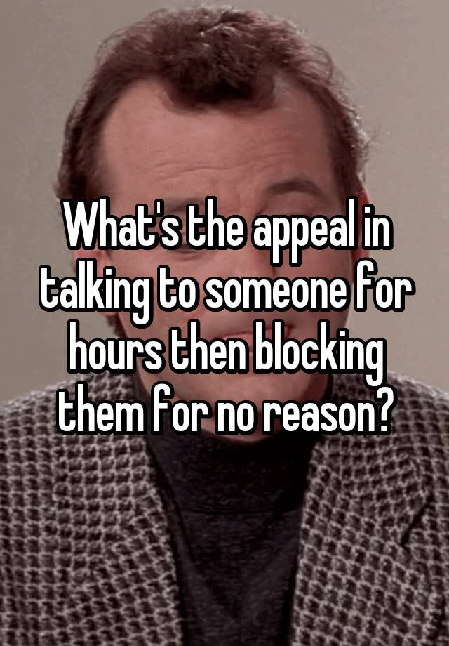 What's the appeal in talking to someone for hours then blocking them for no reason?