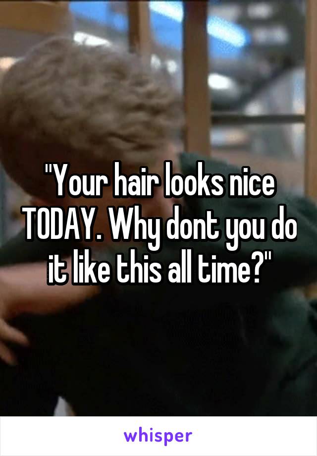 "Your hair looks nice TODAY. Why dont you do it like this all time?"