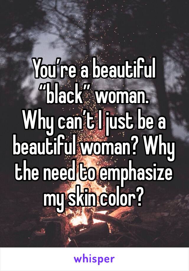 You’re a beautiful “black” woman. 
Why can’t I just be a beautiful woman? Why the need to emphasize my skin color?