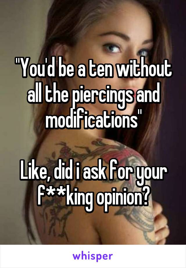 "You'd be a ten without all the piercings and modifications"

Like, did i ask for your f**king opinion?