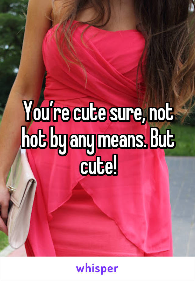 You’re cute sure, not hot by any means. But cute!