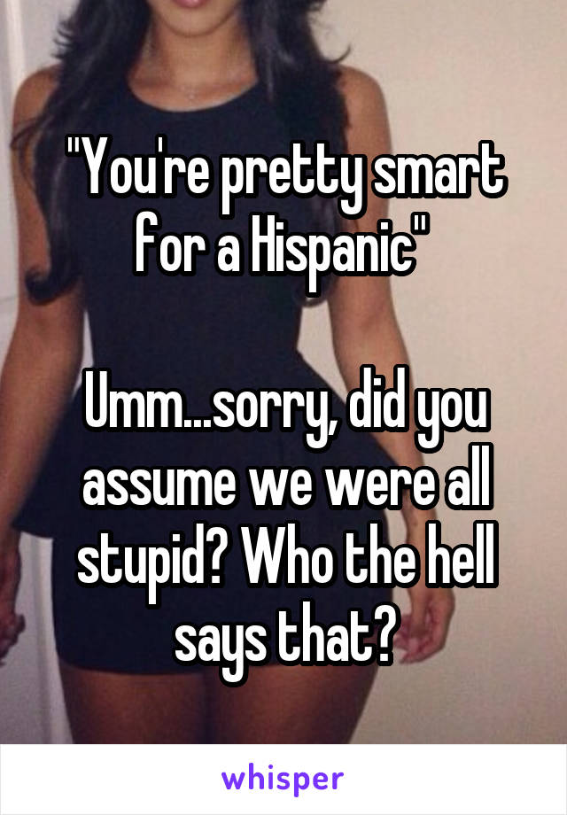 "You're pretty smart for a Hispanic" 

Umm...sorry, did you assume we were all stupid? Who the hell says that?