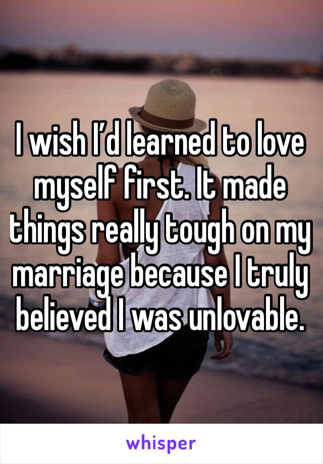 I wish I’d learned to love myself first. It made things really tough on my marriage because I truly believed I was unlovable.