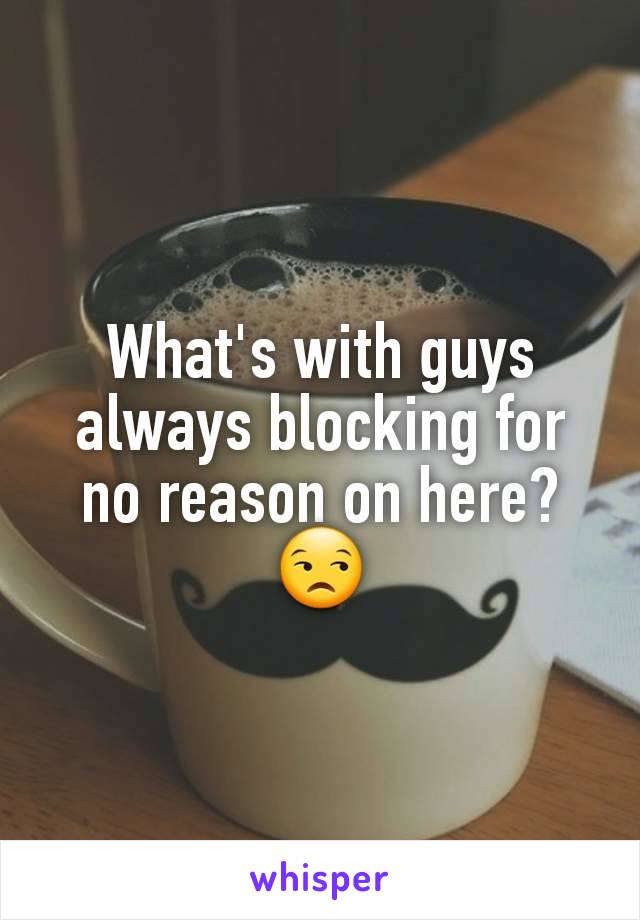 What's with guys always blocking for no reason on here?
😒