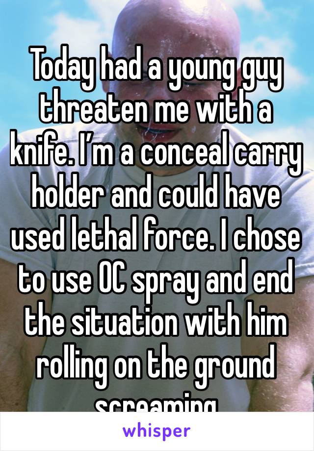 Today had a young guy threaten me with a knife. I’m a conceal carry holder and could have used lethal force. I chose to use OC spray and end the situation with him rolling on the ground screaming