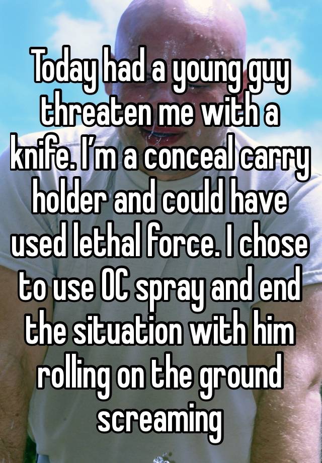 Today had a young guy threaten me with a knife. I’m a conceal carry holder and could have used lethal force. I chose to use OC spray and end the situation with him rolling on the ground screaming