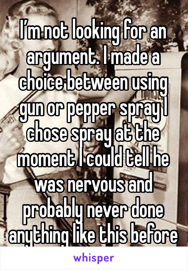 I’m not looking for an argument. I made a choice between using gun or pepper spray I chose spray at the moment I could tell he was nervous and probably never done anything like this before 