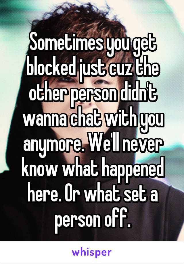 Sometimes you get blocked just cuz the other person didn't wanna chat with you anymore. We'll never know what happened here. Or what set a person off.