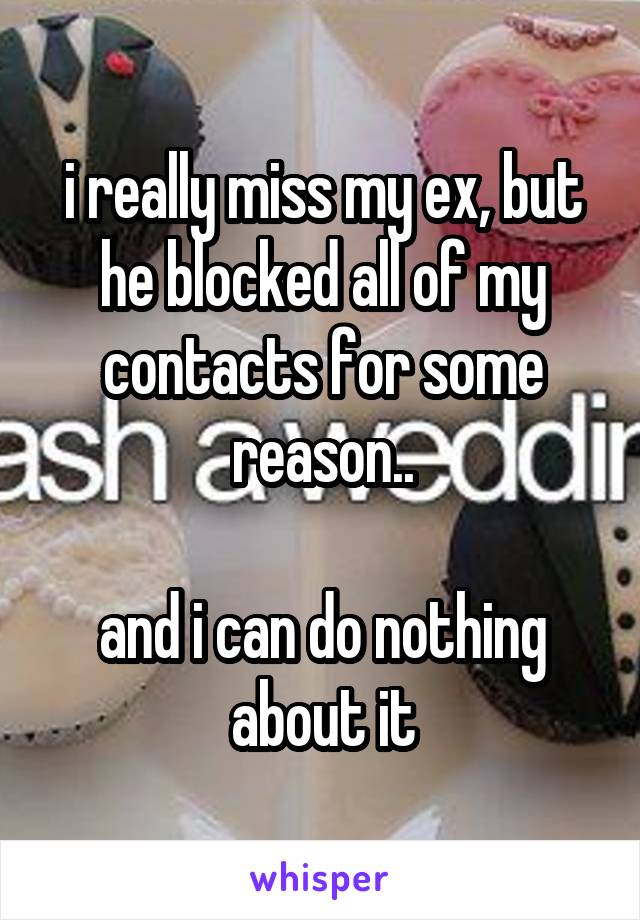 i really miss my ex, but he blocked all of my contacts for some reason..

and i can do nothing about it