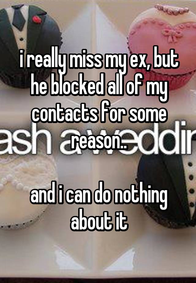 i really miss my ex, but he blocked all of my contacts for some reason..

and i can do nothing about it