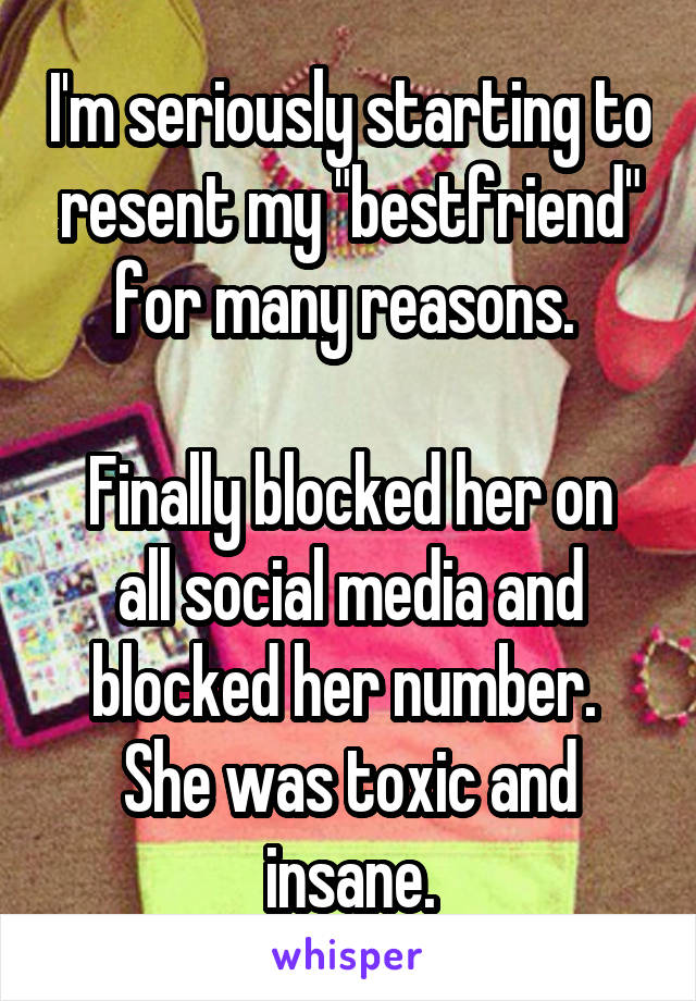 I'm seriously starting to resent my "bestfriend" for many reasons. 

Finally blocked her on all social media and blocked her number. 
She was toxic and insane.