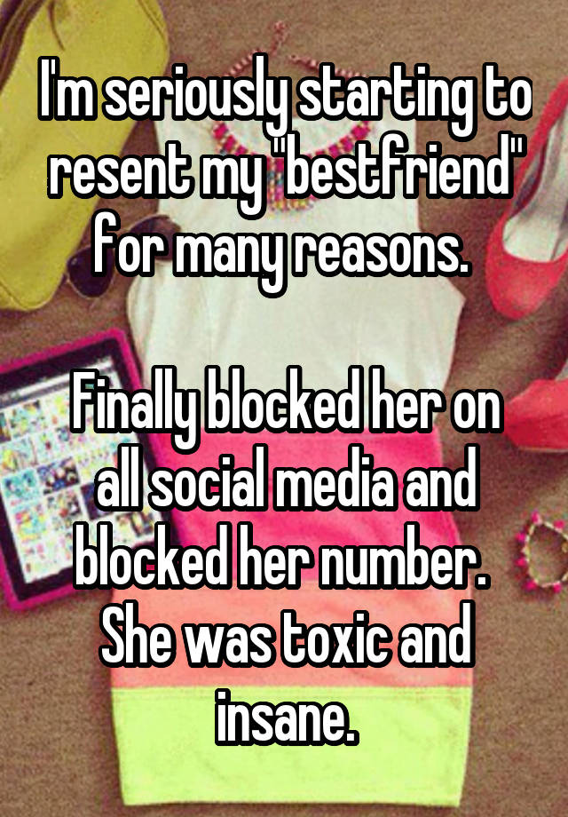 I'm seriously starting to resent my "bestfriend" for many reasons. 

Finally blocked her on all social media and blocked her number. 
She was toxic and insane.