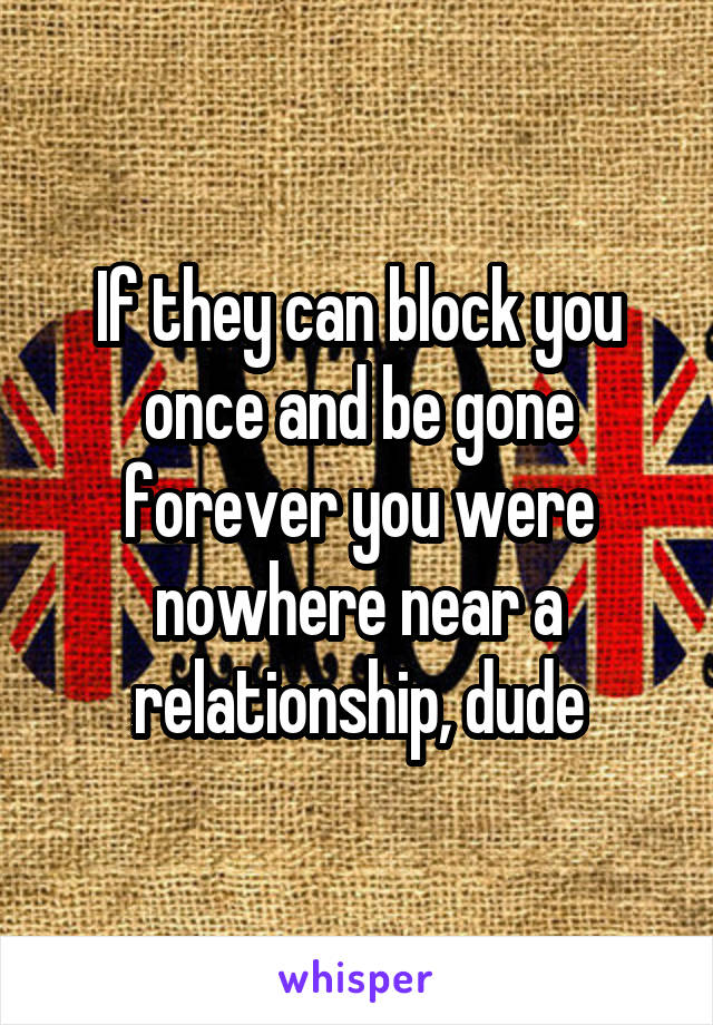 If they can block you once and be gone forever you were nowhere near a relationship, dude