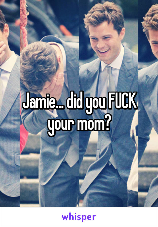 Jamie... did you FUCK your mom?