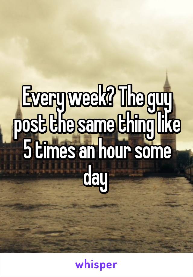 Every week? The guy post the same thing like 5 times an hour some day 