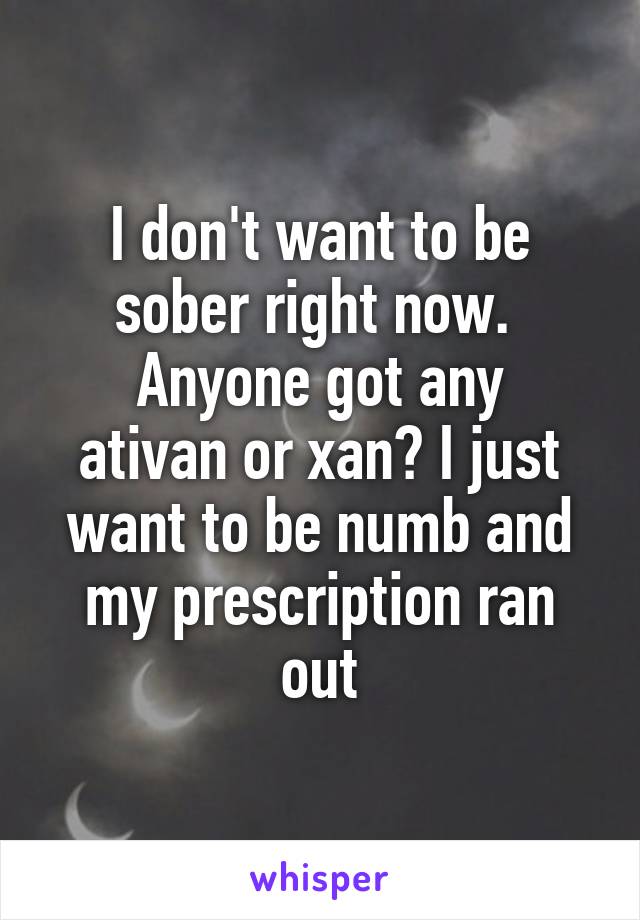 I don't want to be sober right now. 
Anyone got any ativan or xan? I just want to be numb and my prescription ran out