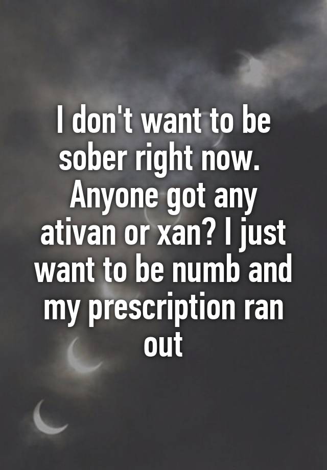 I don't want to be sober right now. 
Anyone got any ativan or xan? I just want to be numb and my prescription ran out