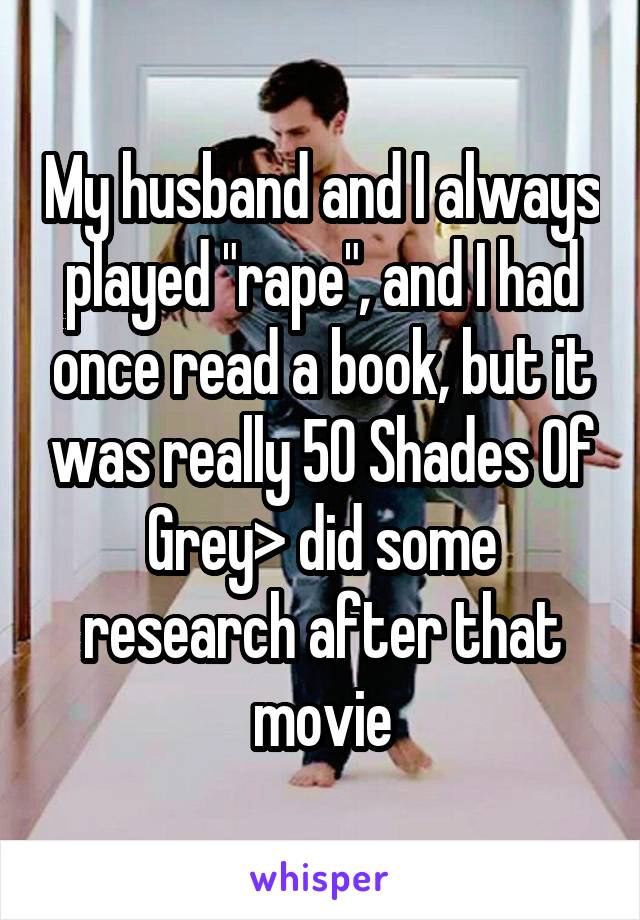 My husband and I always played "rape", and I had once read a book, but it was really 50 Shades Of Grey> did some research after that movie