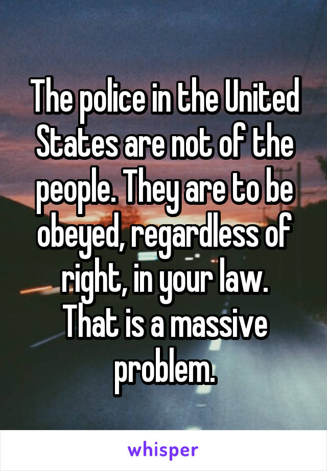 The police in the United States are not of the people. They are to be obeyed, regardless of right, in your law.
That is a massive problem.