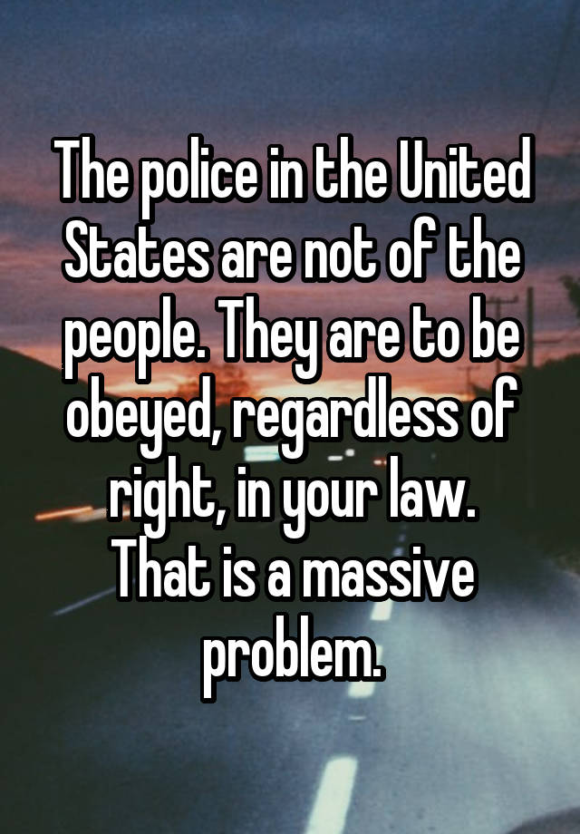 The police in the United States are not of the people. They are to be obeyed, regardless of right, in your law.
That is a massive problem.