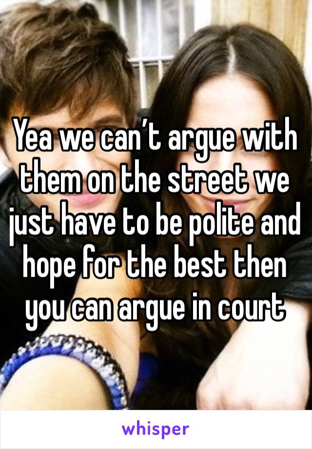 Yea we can’t argue with them on the street we just have to be polite and hope for the best then you can argue in court 