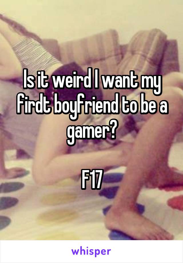 Is it weird I want my firdt boyfriend to be a gamer?

F17