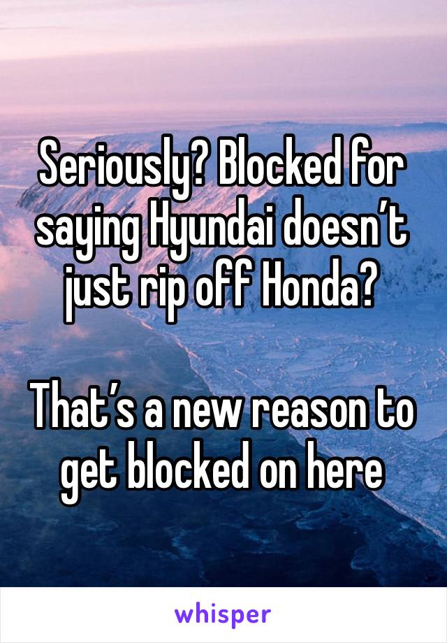 Seriously? Blocked for saying Hyundai doesn’t just rip off Honda?

That’s a new reason to get blocked on here