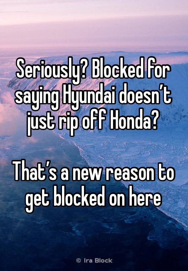 Seriously? Blocked for saying Hyundai doesn’t just rip off Honda?

That’s a new reason to get blocked on here