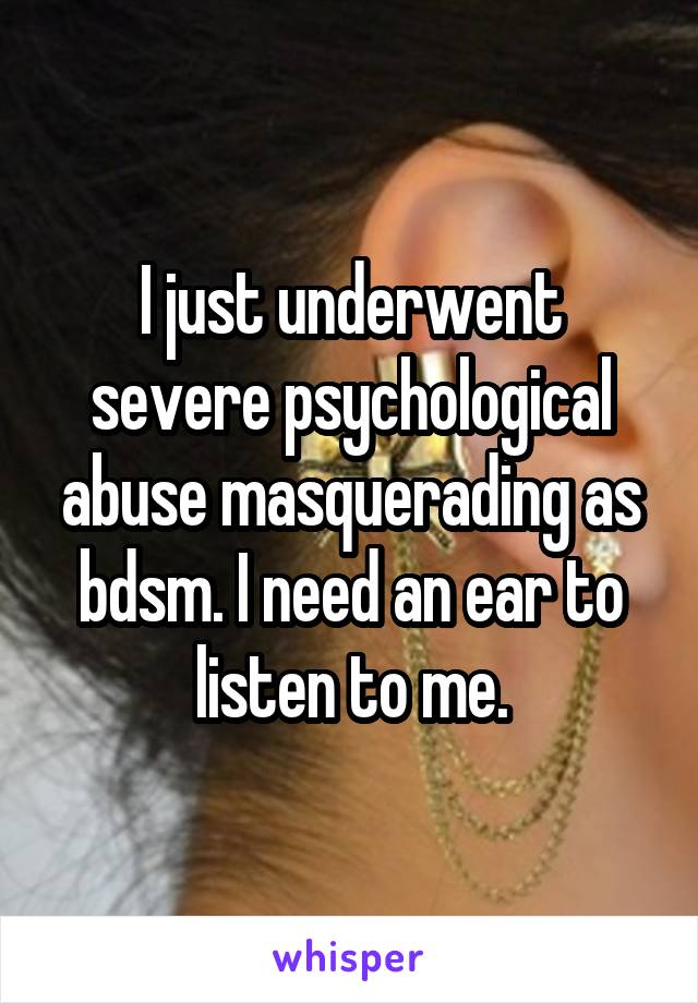 I just underwent severe psychological abuse masquerading as bdsm. I need an ear to listen to me.