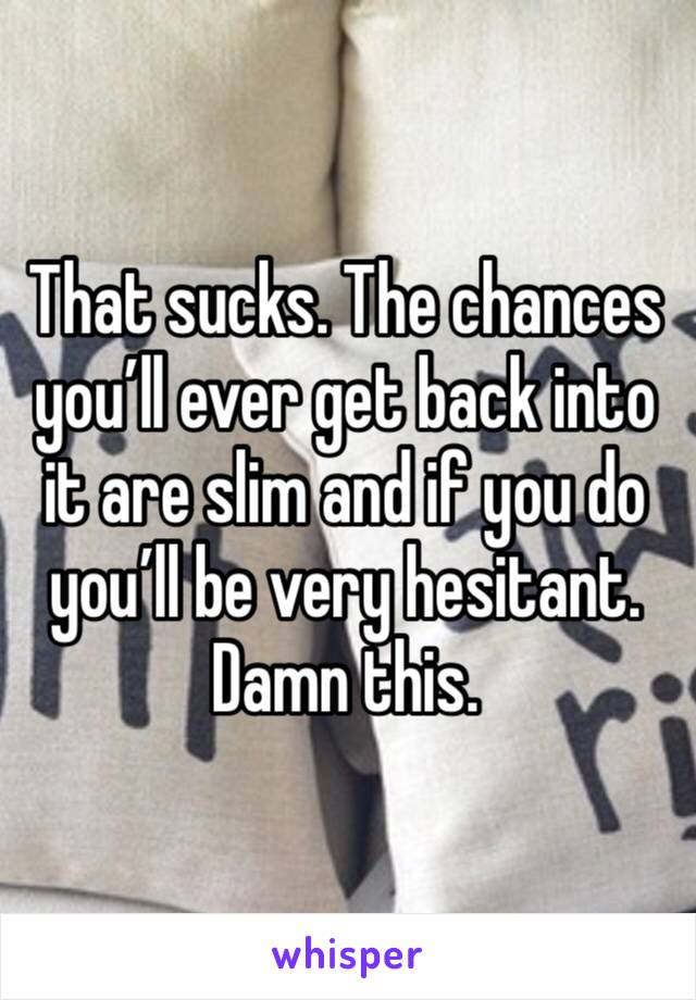 That sucks. The chances you’ll ever get back into it are slim and if you do you’ll be very hesitant. Damn this. 