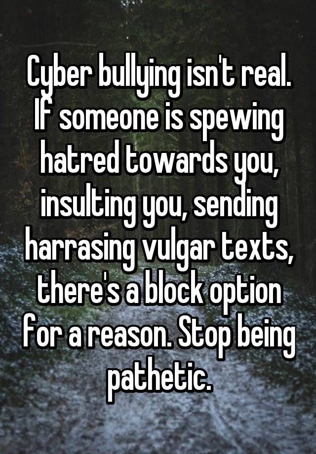 Cyber bullying isn't real. If someone is spewing hatred towards you, insulting you, sending harrasing vulgar texts, there's a block option for a reason. Stop being pathetic.