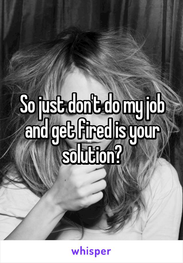 So just don't do my job and get fired is your solution?