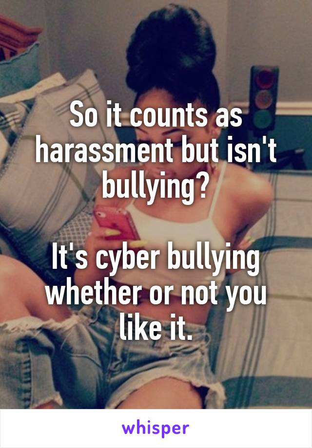 So it counts as harassment but isn't bullying?

It's cyber bullying whether or not you like it.