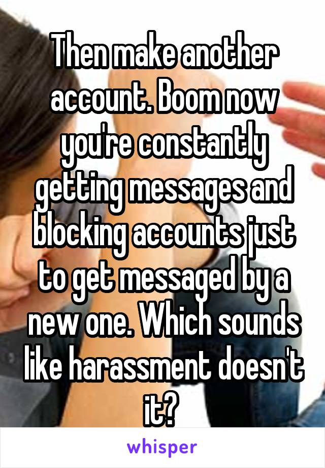 Then make another account. Boom now you're constantly getting messages and blocking accounts just to get messaged by a new one. Which sounds like harassment doesn't it? 