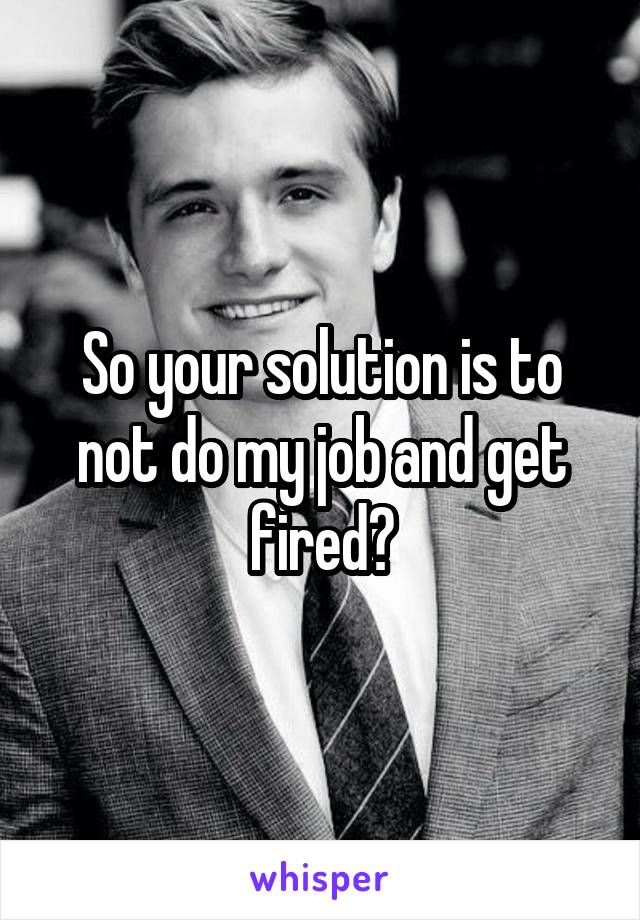 So your solution is to not do my job and get fired?