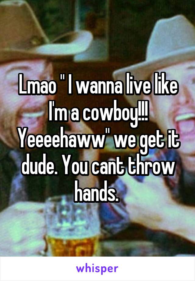 Lmao " I wanna live like I'm a cowboy!!! Yeeeehaww" we get it dude. You cant throw hands. 