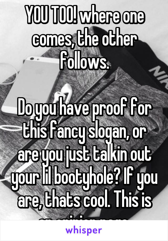 YOU TOO! where one comes, the other follows.

Do you have proof for this fancy slogan, or are you just talkin out your lil bootyhole? If you are, thats cool. This is an opinion page.